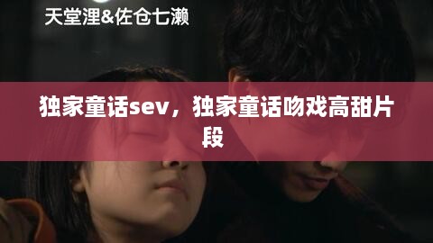 獨家童話sev，獨家童話吻戲高甜片段 